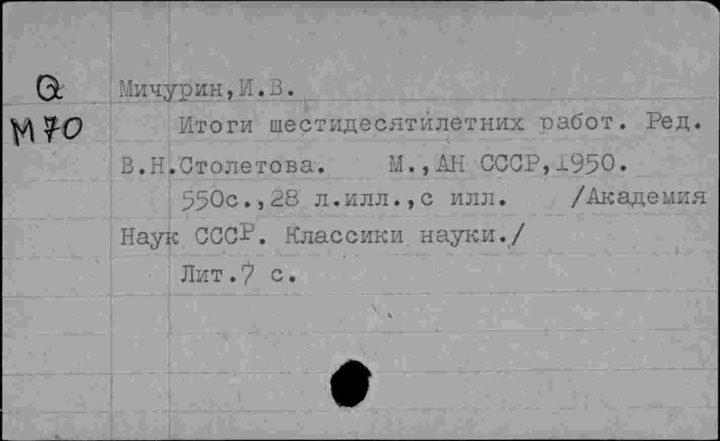 ﻿а №?0	Мичурин, И. В. Итоги шестидесятилетиях работ. Ред. В.Н.Столетова.	М.,АН СССР,±950. 550с«,28 л.илл.,с илл.	/Академия Наук СССР. Классики науки./ Лит./ с.